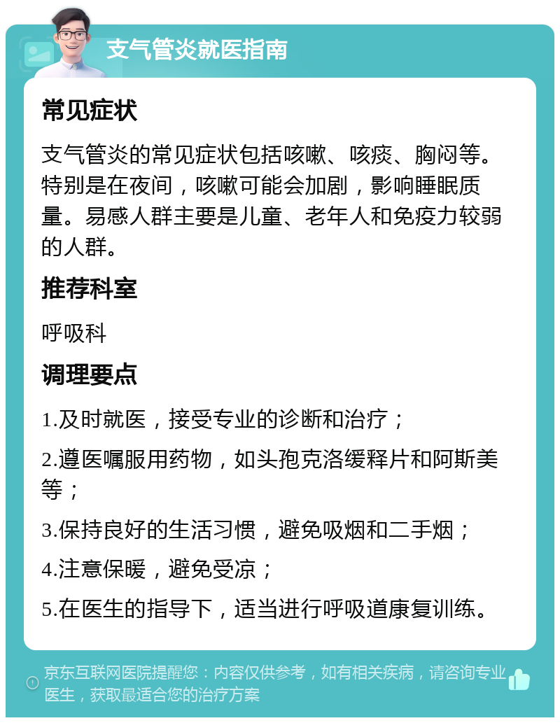 支气管炎就医指南 常见症状 支气管炎的常见症状包括咳嗽、咳痰、胸闷等。特别是在夜间，咳嗽可能会加剧，影响睡眠质量。易感人群主要是儿童、老年人和免疫力较弱的人群。 推荐科室 呼吸科 调理要点 1.及时就医，接受专业的诊断和治疗； 2.遵医嘱服用药物，如头孢克洛缓释片和阿斯美等； 3.保持良好的生活习惯，避免吸烟和二手烟； 4.注意保暖，避免受凉； 5.在医生的指导下，适当进行呼吸道康复训练。