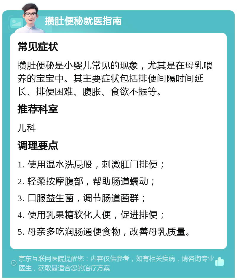 攒肚便秘就医指南 常见症状 攒肚便秘是小婴儿常见的现象，尤其是在母乳喂养的宝宝中。其主要症状包括排便间隔时间延长、排便困难、腹胀、食欲不振等。 推荐科室 儿科 调理要点 1. 使用温水洗屁股，刺激肛门排便； 2. 轻柔按摩腹部，帮助肠道蠕动； 3. 口服益生菌，调节肠道菌群； 4. 使用乳果糖软化大便，促进排便； 5. 母亲多吃润肠通便食物，改善母乳质量。