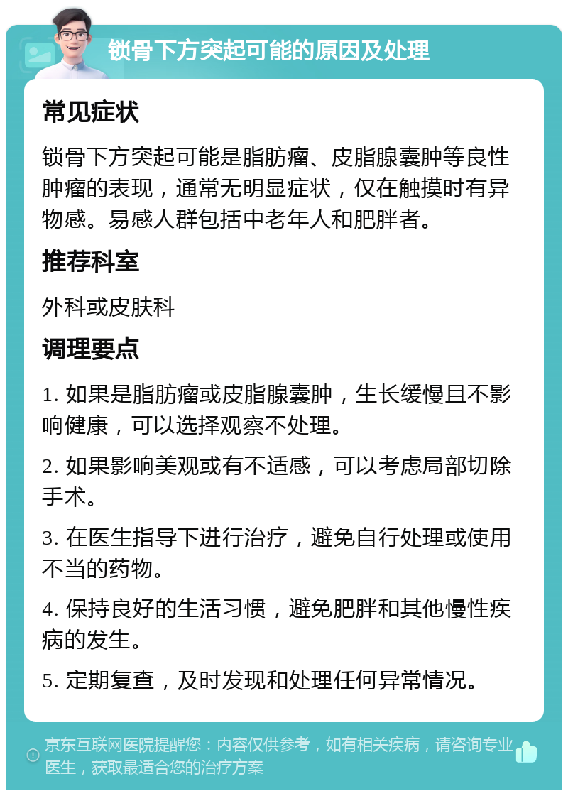 锁骨下方突起可能的原因及处理 常见症状 锁骨下方突起可能是脂肪瘤、皮脂腺囊肿等良性肿瘤的表现，通常无明显症状，仅在触摸时有异物感。易感人群包括中老年人和肥胖者。 推荐科室 外科或皮肤科 调理要点 1. 如果是脂肪瘤或皮脂腺囊肿，生长缓慢且不影响健康，可以选择观察不处理。 2. 如果影响美观或有不适感，可以考虑局部切除手术。 3. 在医生指导下进行治疗，避免自行处理或使用不当的药物。 4. 保持良好的生活习惯，避免肥胖和其他慢性疾病的发生。 5. 定期复查，及时发现和处理任何异常情况。