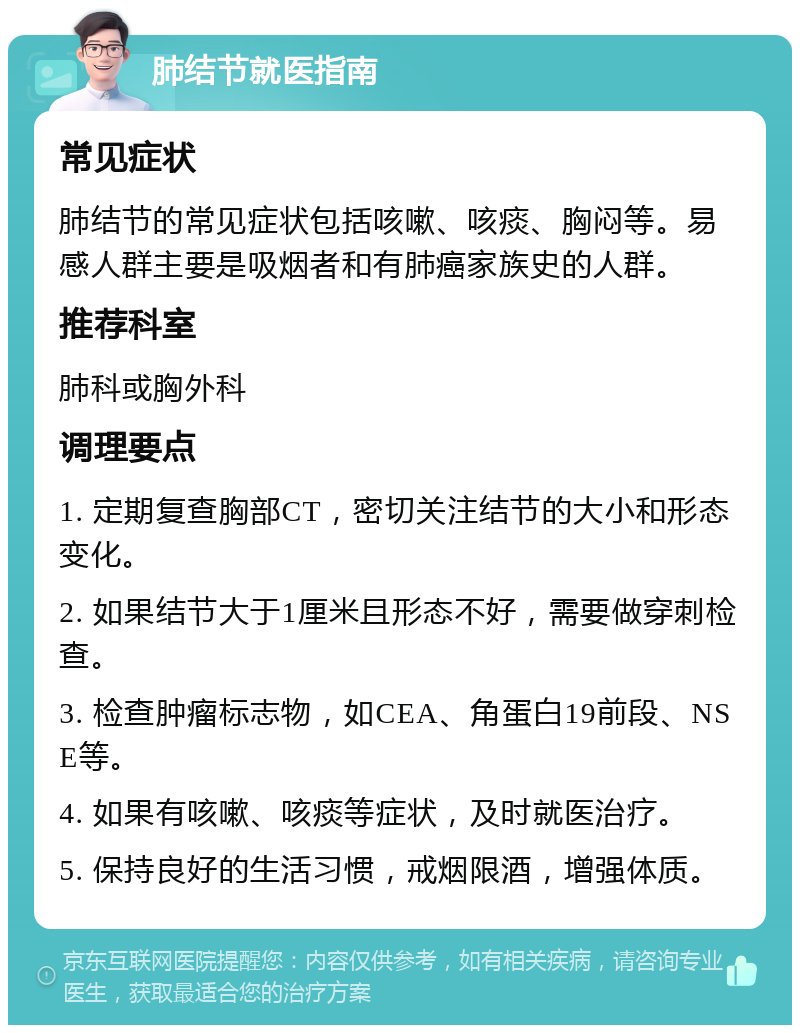 肺结节就医指南 常见症状 肺结节的常见症状包括咳嗽、咳痰、胸闷等。易感人群主要是吸烟者和有肺癌家族史的人群。 推荐科室 肺科或胸外科 调理要点 1. 定期复查胸部CT，密切关注结节的大小和形态变化。 2. 如果结节大于1厘米且形态不好，需要做穿刺检查。 3. 检查肿瘤标志物，如CEA、角蛋白19前段、NSE等。 4. 如果有咳嗽、咳痰等症状，及时就医治疗。 5. 保持良好的生活习惯，戒烟限酒，增强体质。