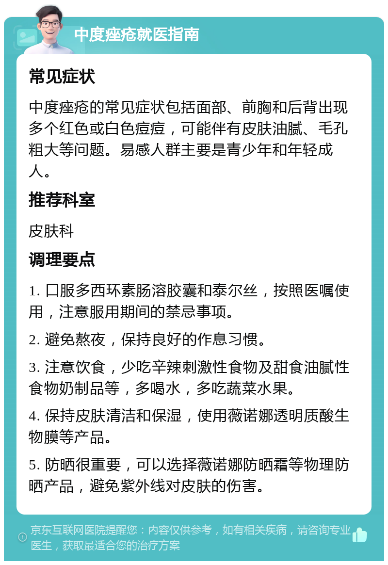 中度痤疮就医指南 常见症状 中度痤疮的常见症状包括面部、前胸和后背出现多个红色或白色痘痘，可能伴有皮肤油腻、毛孔粗大等问题。易感人群主要是青少年和年轻成人。 推荐科室 皮肤科 调理要点 1. 口服多西环素肠溶胶囊和泰尔丝，按照医嘱使用，注意服用期间的禁忌事项。 2. 避免熬夜，保持良好的作息习惯。 3. 注意饮食，少吃辛辣刺激性食物及甜食油腻性食物奶制品等，多喝水，多吃蔬菜水果。 4. 保持皮肤清洁和保湿，使用薇诺娜透明质酸生物膜等产品。 5. 防晒很重要，可以选择薇诺娜防晒霜等物理防晒产品，避免紫外线对皮肤的伤害。