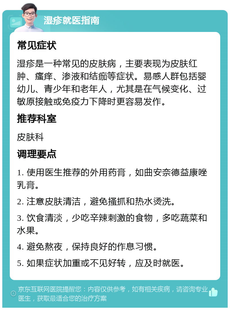 湿疹就医指南 常见症状 湿疹是一种常见的皮肤病，主要表现为皮肤红肿、瘙痒、渗液和结痂等症状。易感人群包括婴幼儿、青少年和老年人，尤其是在气候变化、过敏原接触或免疫力下降时更容易发作。 推荐科室 皮肤科 调理要点 1. 使用医生推荐的外用药膏，如曲安奈德益康唑乳膏。 2. 注意皮肤清洁，避免搔抓和热水烫洗。 3. 饮食清淡，少吃辛辣刺激的食物，多吃蔬菜和水果。 4. 避免熬夜，保持良好的作息习惯。 5. 如果症状加重或不见好转，应及时就医。