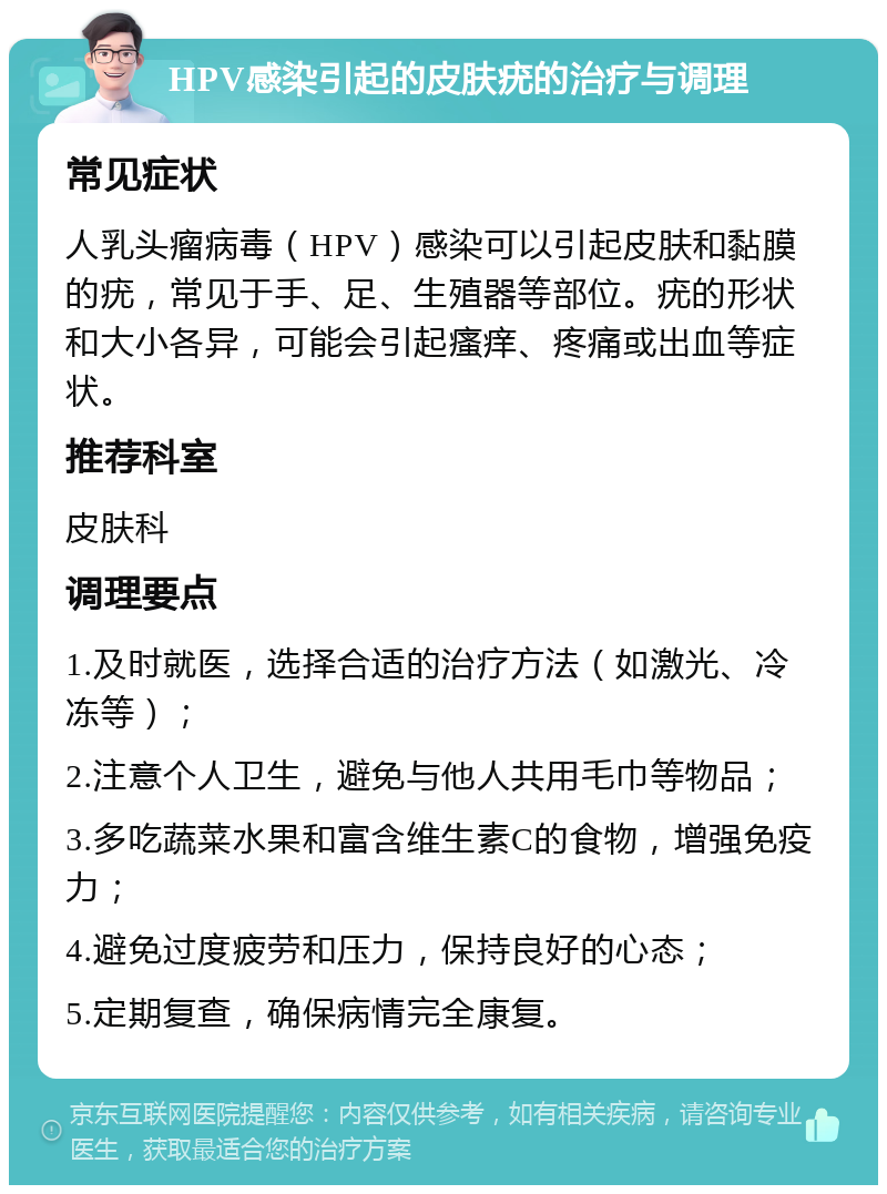 HPV感染引起的皮肤疣的治疗与调理 常见症状 人乳头瘤病毒（HPV）感染可以引起皮肤和黏膜的疣，常见于手、足、生殖器等部位。疣的形状和大小各异，可能会引起瘙痒、疼痛或出血等症状。 推荐科室 皮肤科 调理要点 1.及时就医，选择合适的治疗方法（如激光、冷冻等）； 2.注意个人卫生，避免与他人共用毛巾等物品； 3.多吃蔬菜水果和富含维生素C的食物，增强免疫力； 4.避免过度疲劳和压力，保持良好的心态； 5.定期复查，确保病情完全康复。