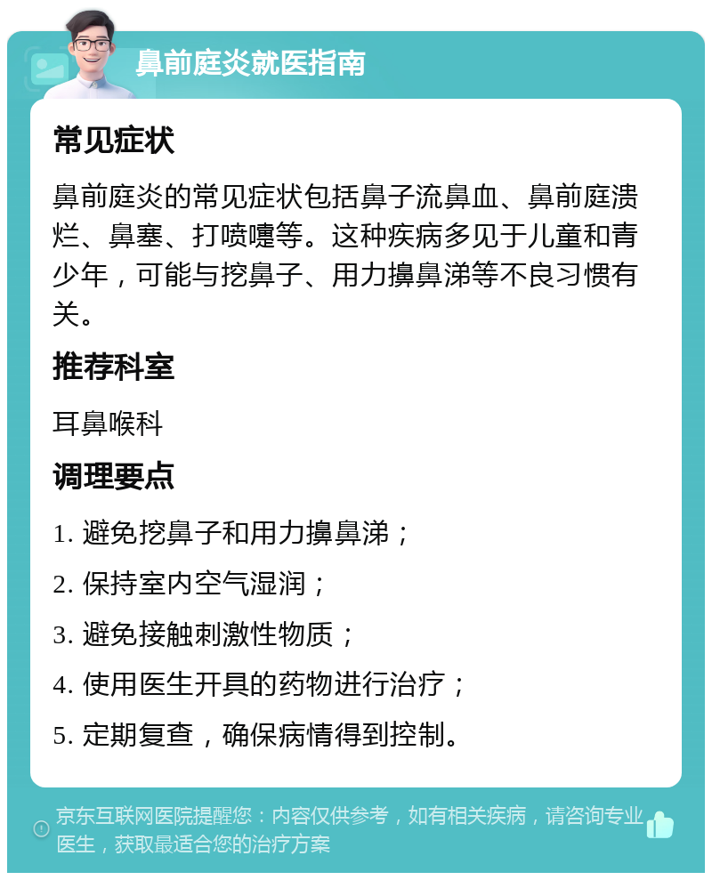 鼻前庭炎就医指南 常见症状 鼻前庭炎的常见症状包括鼻子流鼻血、鼻前庭溃烂、鼻塞、打喷嚏等。这种疾病多见于儿童和青少年，可能与挖鼻子、用力擤鼻涕等不良习惯有关。 推荐科室 耳鼻喉科 调理要点 1. 避免挖鼻子和用力擤鼻涕； 2. 保持室内空气湿润； 3. 避免接触刺激性物质； 4. 使用医生开具的药物进行治疗； 5. 定期复查，确保病情得到控制。