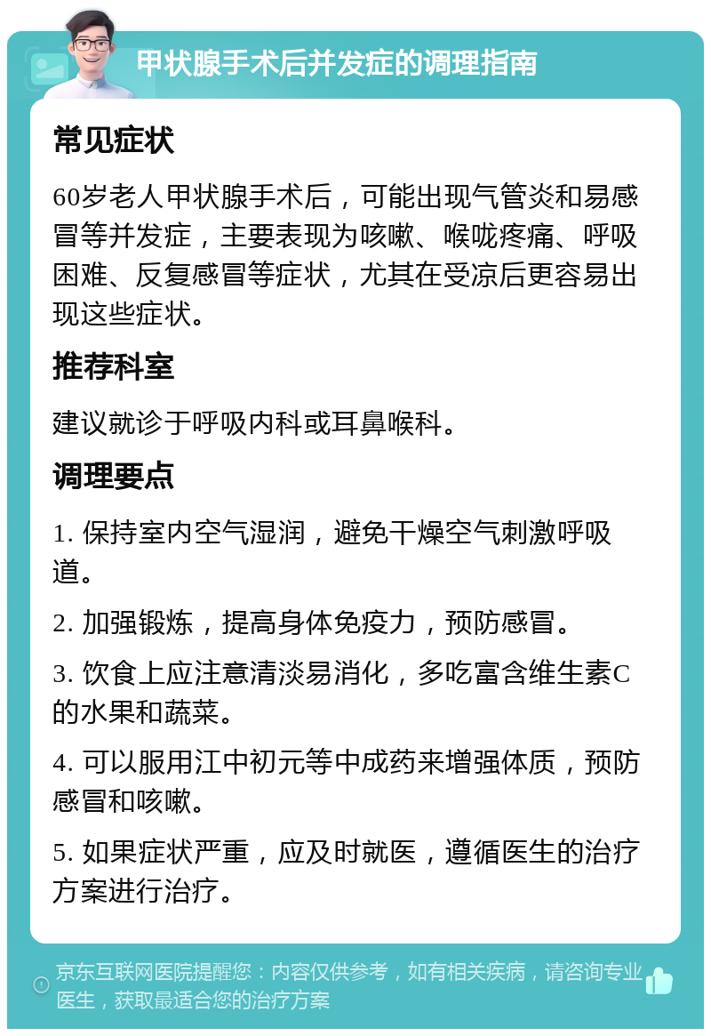 甲状腺手术后并发症的调理指南 常见症状 60岁老人甲状腺手术后，可能出现气管炎和易感冒等并发症，主要表现为咳嗽、喉咙疼痛、呼吸困难、反复感冒等症状，尤其在受凉后更容易出现这些症状。 推荐科室 建议就诊于呼吸内科或耳鼻喉科。 调理要点 1. 保持室内空气湿润，避免干燥空气刺激呼吸道。 2. 加强锻炼，提高身体免疫力，预防感冒。 3. 饮食上应注意清淡易消化，多吃富含维生素C的水果和蔬菜。 4. 可以服用江中初元等中成药来增强体质，预防感冒和咳嗽。 5. 如果症状严重，应及时就医，遵循医生的治疗方案进行治疗。