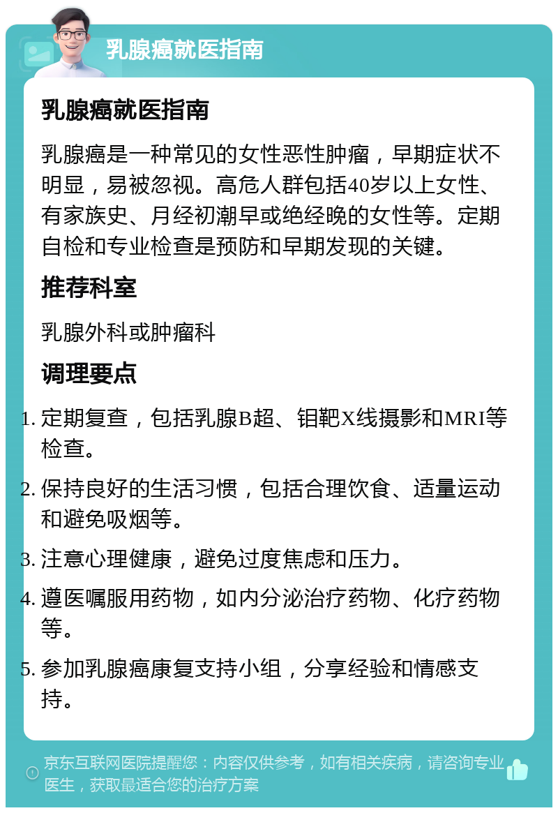 乳腺癌就医指南 乳腺癌就医指南 乳腺癌是一种常见的女性恶性肿瘤，早期症状不明显，易被忽视。高危人群包括40岁以上女性、有家族史、月经初潮早或绝经晚的女性等。定期自检和专业检查是预防和早期发现的关键。 推荐科室 乳腺外科或肿瘤科 调理要点 定期复查，包括乳腺B超、钼靶X线摄影和MRI等检查。 保持良好的生活习惯，包括合理饮食、适量运动和避免吸烟等。 注意心理健康，避免过度焦虑和压力。 遵医嘱服用药物，如内分泌治疗药物、化疗药物等。 参加乳腺癌康复支持小组，分享经验和情感支持。