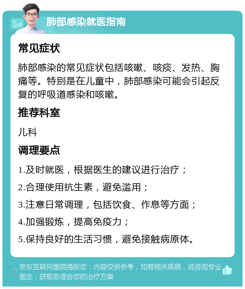 肺部感染就医指南 常见症状 肺部感染的常见症状包括咳嗽、咳痰、发热、胸痛等。特别是在儿童中，肺部感染可能会引起反复的呼吸道感染和咳嗽。 推荐科室 儿科 调理要点 1.及时就医，根据医生的建议进行治疗； 2.合理使用抗生素，避免滥用； 3.注意日常调理，包括饮食、作息等方面； 4.加强锻炼，提高免疫力； 5.保持良好的生活习惯，避免接触病原体。