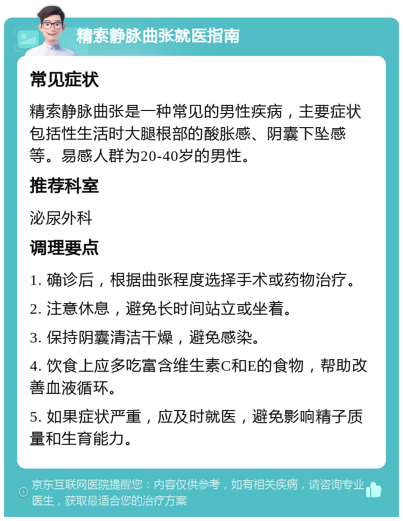 精索静脉曲张就医指南 常见症状 精索静脉曲张是一种常见的男性疾病，主要症状包括性生活时大腿根部的酸胀感、阴囊下坠感等。易感人群为20-40岁的男性。 推荐科室 泌尿外科 调理要点 1. 确诊后，根据曲张程度选择手术或药物治疗。 2. 注意休息，避免长时间站立或坐着。 3. 保持阴囊清洁干燥，避免感染。 4. 饮食上应多吃富含维生素C和E的食物，帮助改善血液循环。 5. 如果症状严重，应及时就医，避免影响精子质量和生育能力。