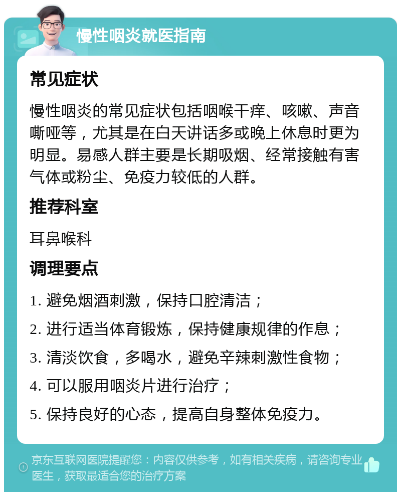 慢性咽炎就医指南 常见症状 慢性咽炎的常见症状包括咽喉干痒、咳嗽、声音嘶哑等，尤其是在白天讲话多或晚上休息时更为明显。易感人群主要是长期吸烟、经常接触有害气体或粉尘、免疫力较低的人群。 推荐科室 耳鼻喉科 调理要点 1. 避免烟酒刺激，保持口腔清洁； 2. 进行适当体育锻炼，保持健康规律的作息； 3. 清淡饮食，多喝水，避免辛辣刺激性食物； 4. 可以服用咽炎片进行治疗； 5. 保持良好的心态，提高自身整体免疫力。