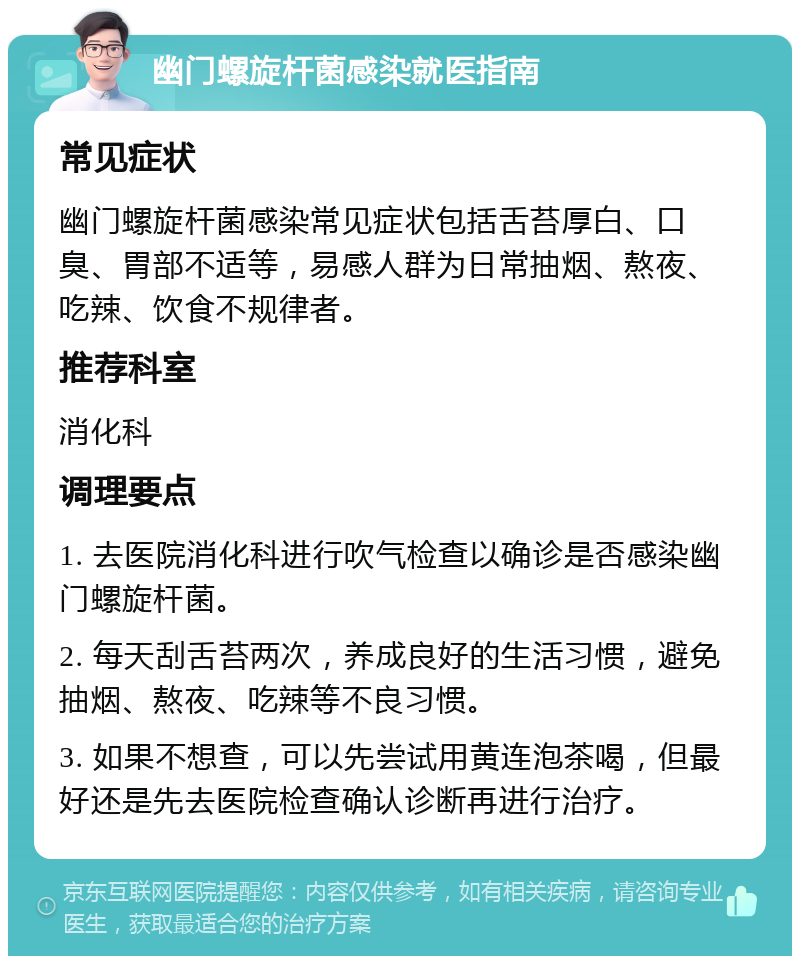 幽门螺旋杆菌感染就医指南 常见症状 幽门螺旋杆菌感染常见症状包括舌苔厚白、口臭、胃部不适等，易感人群为日常抽烟、熬夜、吃辣、饮食不规律者。 推荐科室 消化科 调理要点 1. 去医院消化科进行吹气检查以确诊是否感染幽门螺旋杆菌。 2. 每天刮舌苔两次，养成良好的生活习惯，避免抽烟、熬夜、吃辣等不良习惯。 3. 如果不想查，可以先尝试用黄连泡茶喝，但最好还是先去医院检查确认诊断再进行治疗。