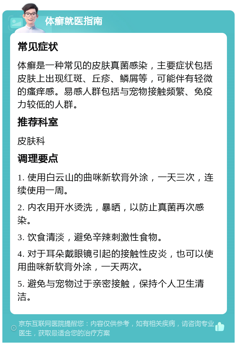 体癣就医指南 常见症状 体癣是一种常见的皮肤真菌感染，主要症状包括皮肤上出现红斑、丘疹、鳞屑等，可能伴有轻微的瘙痒感。易感人群包括与宠物接触频繁、免疫力较低的人群。 推荐科室 皮肤科 调理要点 1. 使用白云山的曲咪新软膏外涂，一天三次，连续使用一周。 2. 内衣用开水烫洗，暴晒，以防止真菌再次感染。 3. 饮食清淡，避免辛辣刺激性食物。 4. 对于耳朵戴眼镜引起的接触性皮炎，也可以使用曲咪新软膏外涂，一天两次。 5. 避免与宠物过于亲密接触，保持个人卫生清洁。