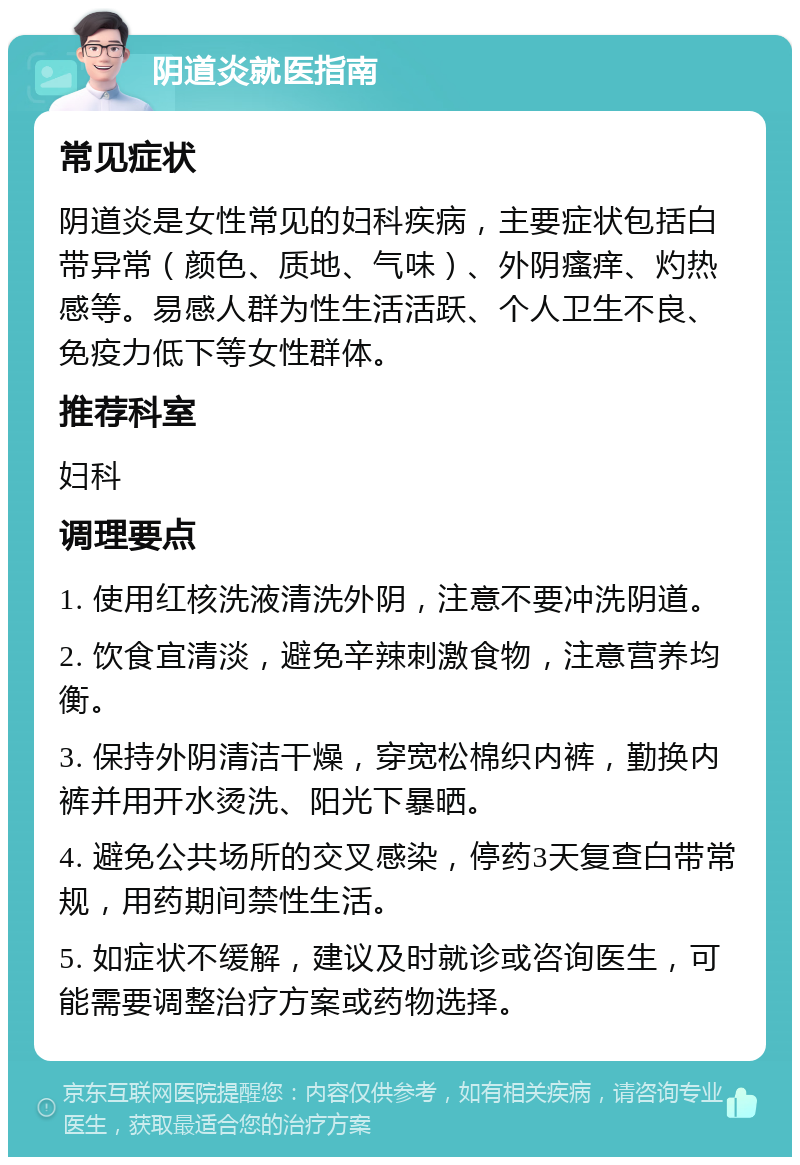 阴道炎就医指南 常见症状 阴道炎是女性常见的妇科疾病，主要症状包括白带异常（颜色、质地、气味）、外阴瘙痒、灼热感等。易感人群为性生活活跃、个人卫生不良、免疫力低下等女性群体。 推荐科室 妇科 调理要点 1. 使用红核洗液清洗外阴，注意不要冲洗阴道。 2. 饮食宜清淡，避免辛辣刺激食物，注意营养均衡。 3. 保持外阴清洁干燥，穿宽松棉织内裤，勤换内裤并用开水烫洗、阳光下暴晒。 4. 避免公共场所的交叉感染，停药3天复查白带常规，用药期间禁性生活。 5. 如症状不缓解，建议及时就诊或咨询医生，可能需要调整治疗方案或药物选择。