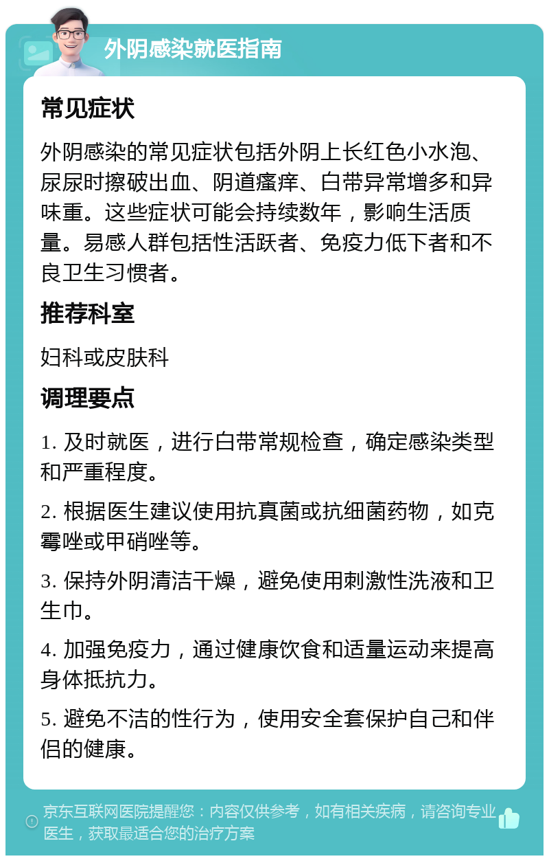 外阴感染就医指南 常见症状 外阴感染的常见症状包括外阴上长红色小水泡、尿尿时擦破出血、阴道瘙痒、白带异常增多和异味重。这些症状可能会持续数年，影响生活质量。易感人群包括性活跃者、免疫力低下者和不良卫生习惯者。 推荐科室 妇科或皮肤科 调理要点 1. 及时就医，进行白带常规检查，确定感染类型和严重程度。 2. 根据医生建议使用抗真菌或抗细菌药物，如克霉唑或甲硝唑等。 3. 保持外阴清洁干燥，避免使用刺激性洗液和卫生巾。 4. 加强免疫力，通过健康饮食和适量运动来提高身体抵抗力。 5. 避免不洁的性行为，使用安全套保护自己和伴侣的健康。