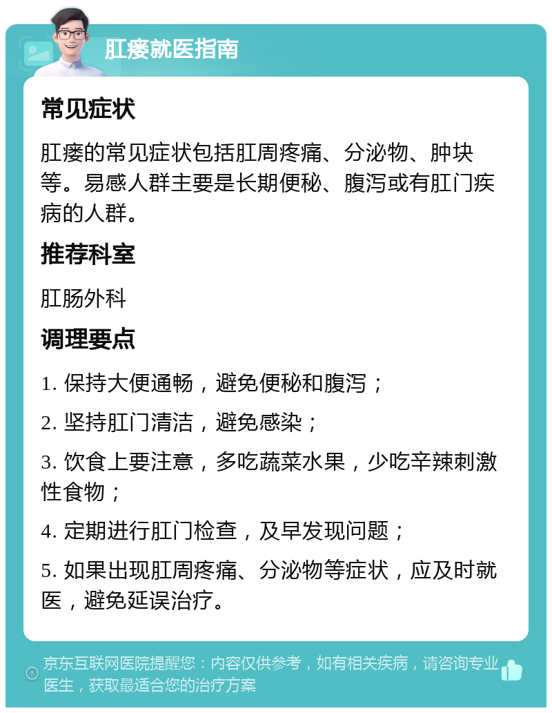 肛瘘就医指南 常见症状 肛瘘的常见症状包括肛周疼痛、分泌物、肿块等。易感人群主要是长期便秘、腹泻或有肛门疾病的人群。 推荐科室 肛肠外科 调理要点 1. 保持大便通畅，避免便秘和腹泻； 2. 坚持肛门清洁，避免感染； 3. 饮食上要注意，多吃蔬菜水果，少吃辛辣刺激性食物； 4. 定期进行肛门检查，及早发现问题； 5. 如果出现肛周疼痛、分泌物等症状，应及时就医，避免延误治疗。