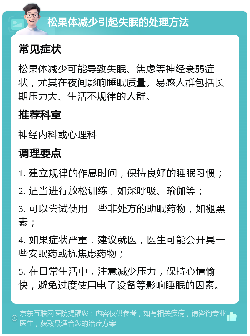 松果体减少引起失眠的处理方法 常见症状 松果体减少可能导致失眠、焦虑等神经衰弱症状，尤其在夜间影响睡眠质量。易感人群包括长期压力大、生活不规律的人群。 推荐科室 神经内科或心理科 调理要点 1. 建立规律的作息时间，保持良好的睡眠习惯； 2. 适当进行放松训练，如深呼吸、瑜伽等； 3. 可以尝试使用一些非处方的助眠药物，如褪黑素； 4. 如果症状严重，建议就医，医生可能会开具一些安眠药或抗焦虑药物； 5. 在日常生活中，注意减少压力，保持心情愉快，避免过度使用电子设备等影响睡眠的因素。