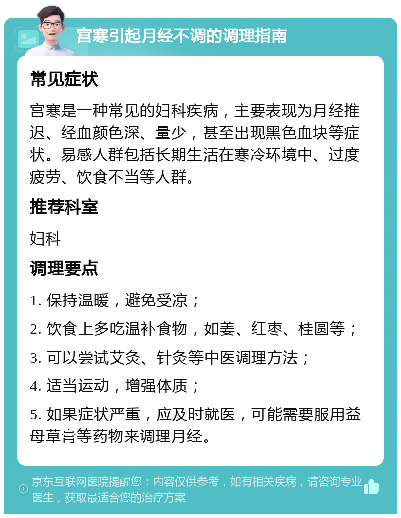 宫寒引起月经不调的调理指南 常见症状 宫寒是一种常见的妇科疾病，主要表现为月经推迟、经血颜色深、量少，甚至出现黑色血块等症状。易感人群包括长期生活在寒冷环境中、过度疲劳、饮食不当等人群。 推荐科室 妇科 调理要点 1. 保持温暖，避免受凉； 2. 饮食上多吃温补食物，如姜、红枣、桂圆等； 3. 可以尝试艾灸、针灸等中医调理方法； 4. 适当运动，增强体质； 5. 如果症状严重，应及时就医，可能需要服用益母草膏等药物来调理月经。