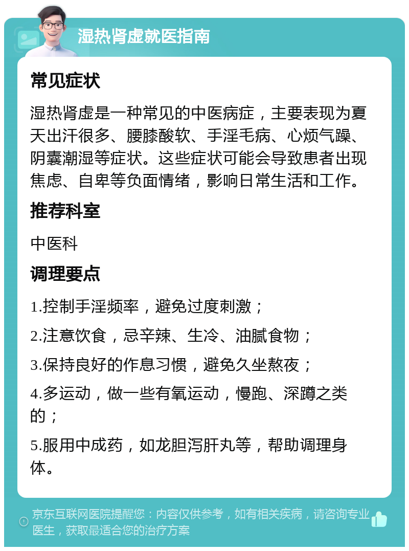 湿热肾虚就医指南 常见症状 湿热肾虚是一种常见的中医病症，主要表现为夏天出汗很多、腰膝酸软、手淫毛病、心烦气躁、阴囊潮湿等症状。这些症状可能会导致患者出现焦虑、自卑等负面情绪，影响日常生活和工作。 推荐科室 中医科 调理要点 1.控制手淫频率，避免过度刺激； 2.注意饮食，忌辛辣、生冷、油腻食物； 3.保持良好的作息习惯，避免久坐熬夜； 4.多运动，做一些有氧运动，慢跑、深蹲之类的； 5.服用中成药，如龙胆泻肝丸等，帮助调理身体。