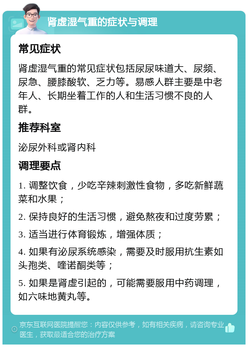 肾虚湿气重的症状与调理 常见症状 肾虚湿气重的常见症状包括尿尿味道大、尿频、尿急、腰膝酸软、乏力等。易感人群主要是中老年人、长期坐着工作的人和生活习惯不良的人群。 推荐科室 泌尿外科或肾内科 调理要点 1. 调整饮食，少吃辛辣刺激性食物，多吃新鲜蔬菜和水果； 2. 保持良好的生活习惯，避免熬夜和过度劳累； 3. 适当进行体育锻炼，增强体质； 4. 如果有泌尿系统感染，需要及时服用抗生素如头孢类、喹诺酮类等； 5. 如果是肾虚引起的，可能需要服用中药调理，如六味地黄丸等。