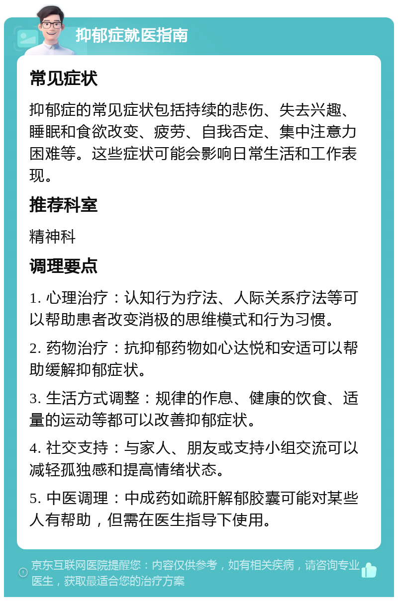 抑郁症就医指南 常见症状 抑郁症的常见症状包括持续的悲伤、失去兴趣、睡眠和食欲改变、疲劳、自我否定、集中注意力困难等。这些症状可能会影响日常生活和工作表现。 推荐科室 精神科 调理要点 1. 心理治疗：认知行为疗法、人际关系疗法等可以帮助患者改变消极的思维模式和行为习惯。 2. 药物治疗：抗抑郁药物如心达悦和安适可以帮助缓解抑郁症状。 3. 生活方式调整：规律的作息、健康的饮食、适量的运动等都可以改善抑郁症状。 4. 社交支持：与家人、朋友或支持小组交流可以减轻孤独感和提高情绪状态。 5. 中医调理：中成药如疏肝解郁胶囊可能对某些人有帮助，但需在医生指导下使用。