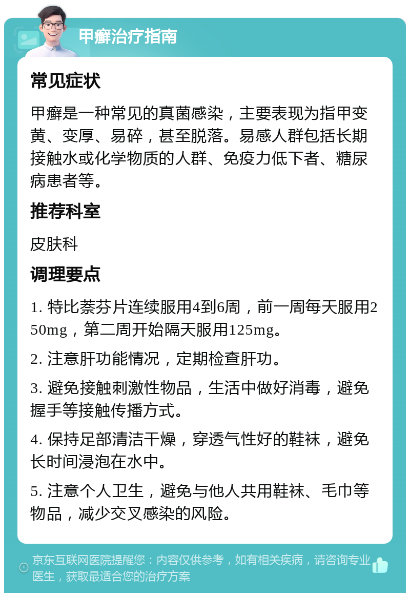 甲癣治疗指南 常见症状 甲癣是一种常见的真菌感染，主要表现为指甲变黄、变厚、易碎，甚至脱落。易感人群包括长期接触水或化学物质的人群、免疫力低下者、糖尿病患者等。 推荐科室 皮肤科 调理要点 1. 特比萘芬片连续服用4到6周，前一周每天服用250mg，第二周开始隔天服用125mg。 2. 注意肝功能情况，定期检查肝功。 3. 避免接触刺激性物品，生活中做好消毒，避免握手等接触传播方式。 4. 保持足部清洁干燥，穿透气性好的鞋袜，避免长时间浸泡在水中。 5. 注意个人卫生，避免与他人共用鞋袜、毛巾等物品，减少交叉感染的风险。