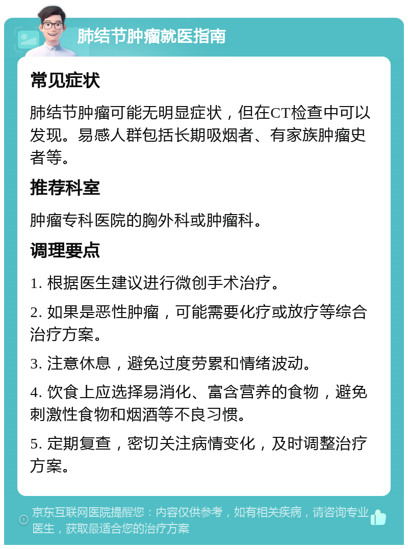 肺结节肿瘤就医指南 常见症状 肺结节肿瘤可能无明显症状，但在CT检查中可以发现。易感人群包括长期吸烟者、有家族肿瘤史者等。 推荐科室 肿瘤专科医院的胸外科或肿瘤科。 调理要点 1. 根据医生建议进行微创手术治疗。 2. 如果是恶性肿瘤，可能需要化疗或放疗等综合治疗方案。 3. 注意休息，避免过度劳累和情绪波动。 4. 饮食上应选择易消化、富含营养的食物，避免刺激性食物和烟酒等不良习惯。 5. 定期复查，密切关注病情变化，及时调整治疗方案。