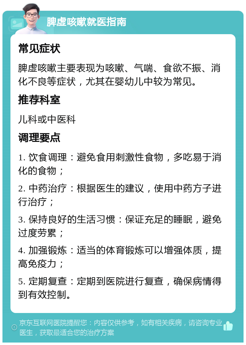 脾虚咳嗽就医指南 常见症状 脾虚咳嗽主要表现为咳嗽、气喘、食欲不振、消化不良等症状，尤其在婴幼儿中较为常见。 推荐科室 儿科或中医科 调理要点 1. 饮食调理：避免食用刺激性食物，多吃易于消化的食物； 2. 中药治疗：根据医生的建议，使用中药方子进行治疗； 3. 保持良好的生活习惯：保证充足的睡眠，避免过度劳累； 4. 加强锻炼：适当的体育锻炼可以增强体质，提高免疫力； 5. 定期复查：定期到医院进行复查，确保病情得到有效控制。