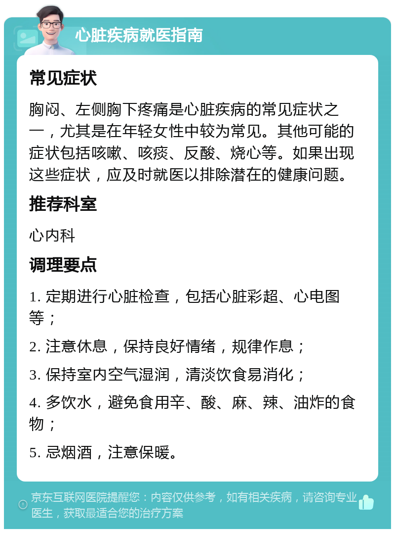 心脏疾病就医指南 常见症状 胸闷、左侧胸下疼痛是心脏疾病的常见症状之一，尤其是在年轻女性中较为常见。其他可能的症状包括咳嗽、咳痰、反酸、烧心等。如果出现这些症状，应及时就医以排除潜在的健康问题。 推荐科室 心内科 调理要点 1. 定期进行心脏检查，包括心脏彩超、心电图等； 2. 注意休息，保持良好情绪，规律作息； 3. 保持室内空气湿润，清淡饮食易消化； 4. 多饮水，避免食用辛、酸、麻、辣、油炸的食物； 5. 忌烟酒，注意保暖。