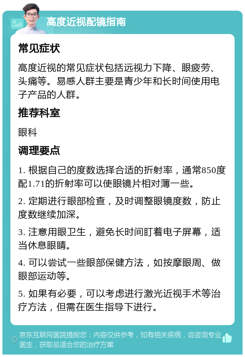 高度近视配镜指南 常见症状 高度近视的常见症状包括远视力下降、眼疲劳、头痛等。易感人群主要是青少年和长时间使用电子产品的人群。 推荐科室 眼科 调理要点 1. 根据自己的度数选择合适的折射率，通常850度配1.71的折射率可以使眼镜片相对薄一些。 2. 定期进行眼部检查，及时调整眼镜度数，防止度数继续加深。 3. 注意用眼卫生，避免长时间盯着电子屏幕，适当休息眼睛。 4. 可以尝试一些眼部保健方法，如按摩眼周、做眼部运动等。 5. 如果有必要，可以考虑进行激光近视手术等治疗方法，但需在医生指导下进行。