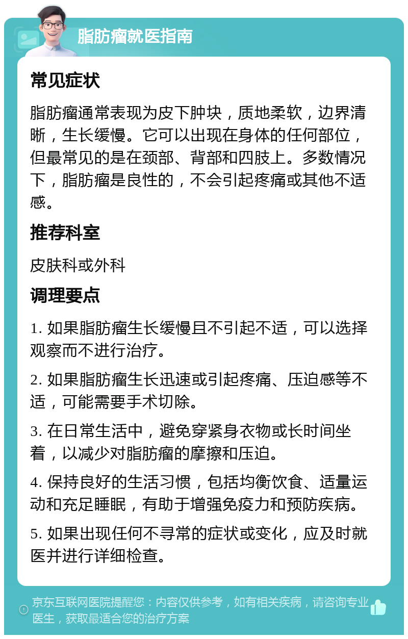 脂肪瘤就医指南 常见症状 脂肪瘤通常表现为皮下肿块，质地柔软，边界清晰，生长缓慢。它可以出现在身体的任何部位，但最常见的是在颈部、背部和四肢上。多数情况下，脂肪瘤是良性的，不会引起疼痛或其他不适感。 推荐科室 皮肤科或外科 调理要点 1. 如果脂肪瘤生长缓慢且不引起不适，可以选择观察而不进行治疗。 2. 如果脂肪瘤生长迅速或引起疼痛、压迫感等不适，可能需要手术切除。 3. 在日常生活中，避免穿紧身衣物或长时间坐着，以减少对脂肪瘤的摩擦和压迫。 4. 保持良好的生活习惯，包括均衡饮食、适量运动和充足睡眠，有助于增强免疫力和预防疾病。 5. 如果出现任何不寻常的症状或变化，应及时就医并进行详细检查。