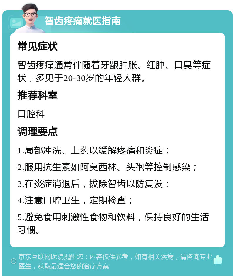 智齿疼痛就医指南 常见症状 智齿疼痛通常伴随着牙龈肿胀、红肿、口臭等症状，多见于20-30岁的年轻人群。 推荐科室 口腔科 调理要点 1.局部冲洗、上药以缓解疼痛和炎症； 2.服用抗生素如阿莫西林、头孢等控制感染； 3.在炎症消退后，拔除智齿以防复发； 4.注意口腔卫生，定期检查； 5.避免食用刺激性食物和饮料，保持良好的生活习惯。