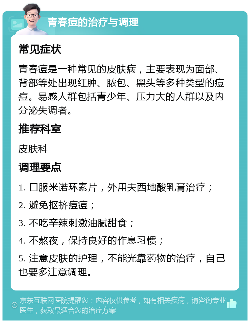 青春痘的治疗与调理 常见症状 青春痘是一种常见的皮肤病，主要表现为面部、背部等处出现红肿、脓包、黑头等多种类型的痘痘。易感人群包括青少年、压力大的人群以及内分泌失调者。 推荐科室 皮肤科 调理要点 1. 口服米诺环素片，外用夫西地酸乳膏治疗； 2. 避免抠挤痘痘； 3. 不吃辛辣刺激油腻甜食； 4. 不熬夜，保持良好的作息习惯； 5. 注意皮肤的护理，不能光靠药物的治疗，自己也要多注意调理。