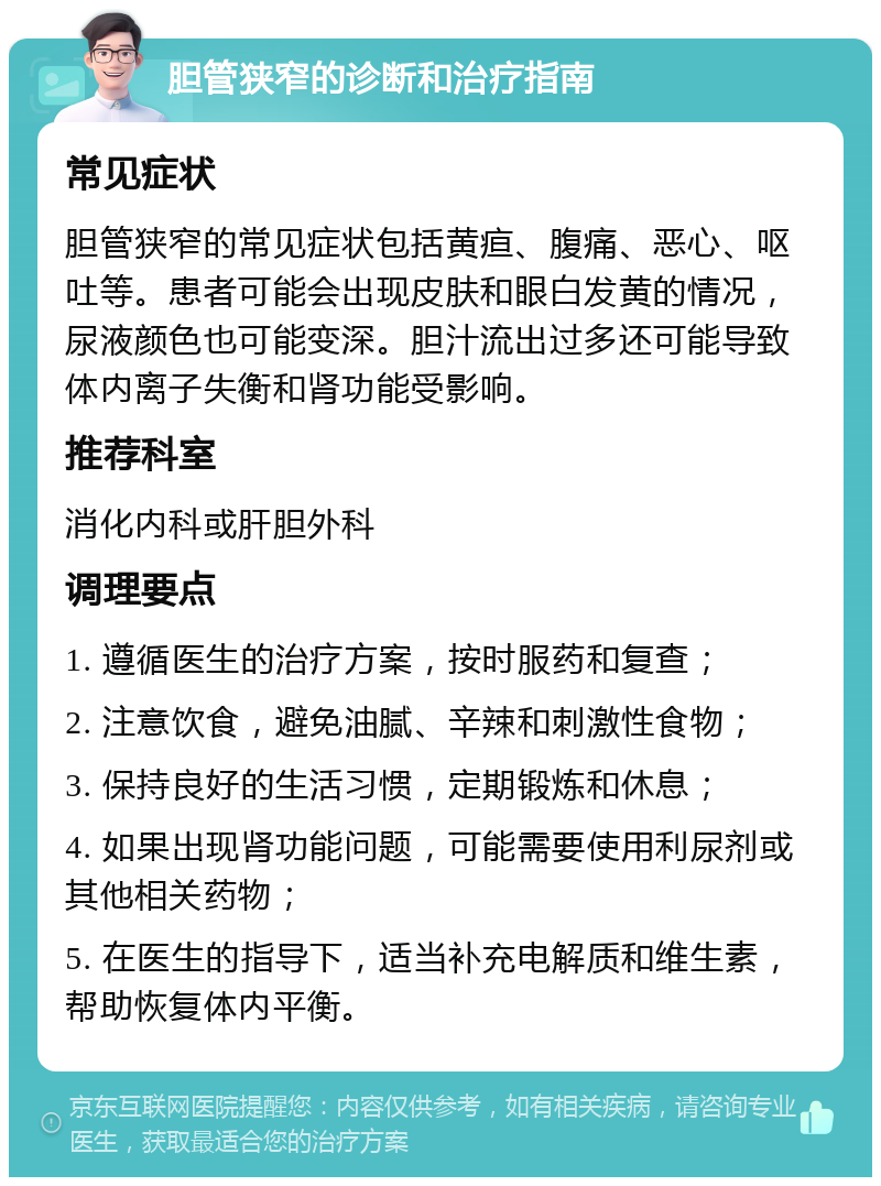 胆管狭窄的诊断和治疗指南 常见症状 胆管狭窄的常见症状包括黄疸、腹痛、恶心、呕吐等。患者可能会出现皮肤和眼白发黄的情况，尿液颜色也可能变深。胆汁流出过多还可能导致体内离子失衡和肾功能受影响。 推荐科室 消化内科或肝胆外科 调理要点 1. 遵循医生的治疗方案，按时服药和复查； 2. 注意饮食，避免油腻、辛辣和刺激性食物； 3. 保持良好的生活习惯，定期锻炼和休息； 4. 如果出现肾功能问题，可能需要使用利尿剂或其他相关药物； 5. 在医生的指导下，适当补充电解质和维生素，帮助恢复体内平衡。