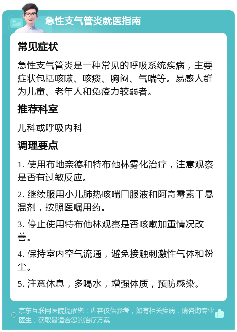 急性支气管炎就医指南 常见症状 急性支气管炎是一种常见的呼吸系统疾病，主要症状包括咳嗽、咳痰、胸闷、气喘等。易感人群为儿童、老年人和免疫力较弱者。 推荐科室 儿科或呼吸内科 调理要点 1. 使用布地奈德和特布他林雾化治疗，注意观察是否有过敏反应。 2. 继续服用小儿肺热咳喘口服液和阿奇霉素干悬混剂，按照医嘱用药。 3. 停止使用特布他林观察是否咳嗽加重情况改善。 4. 保持室内空气流通，避免接触刺激性气体和粉尘。 5. 注意休息，多喝水，增强体质，预防感染。