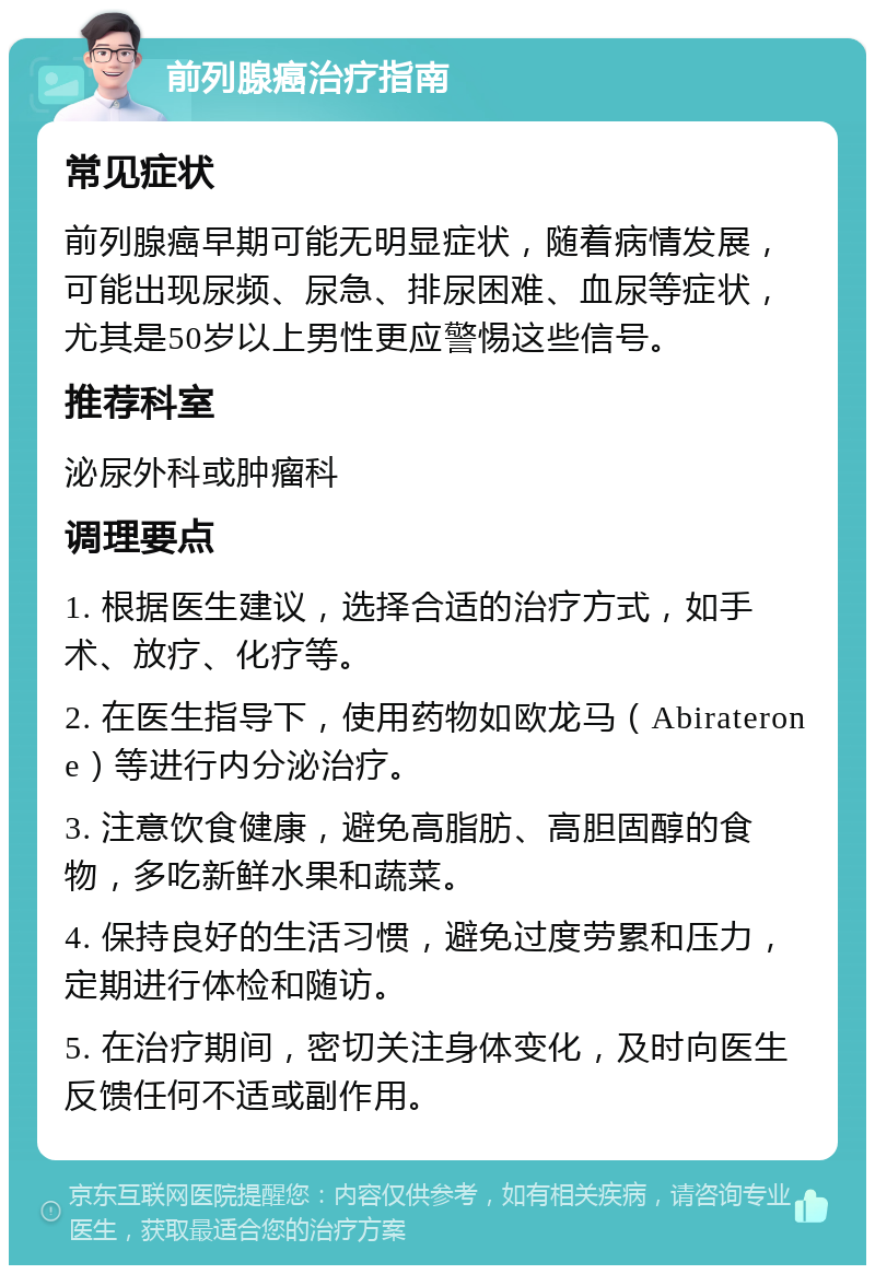 前列腺癌治疗指南 常见症状 前列腺癌早期可能无明显症状，随着病情发展，可能出现尿频、尿急、排尿困难、血尿等症状，尤其是50岁以上男性更应警惕这些信号。 推荐科室 泌尿外科或肿瘤科 调理要点 1. 根据医生建议，选择合适的治疗方式，如手术、放疗、化疗等。 2. 在医生指导下，使用药物如欧龙马（Abiraterone）等进行内分泌治疗。 3. 注意饮食健康，避免高脂肪、高胆固醇的食物，多吃新鲜水果和蔬菜。 4. 保持良好的生活习惯，避免过度劳累和压力，定期进行体检和随访。 5. 在治疗期间，密切关注身体变化，及时向医生反馈任何不适或副作用。