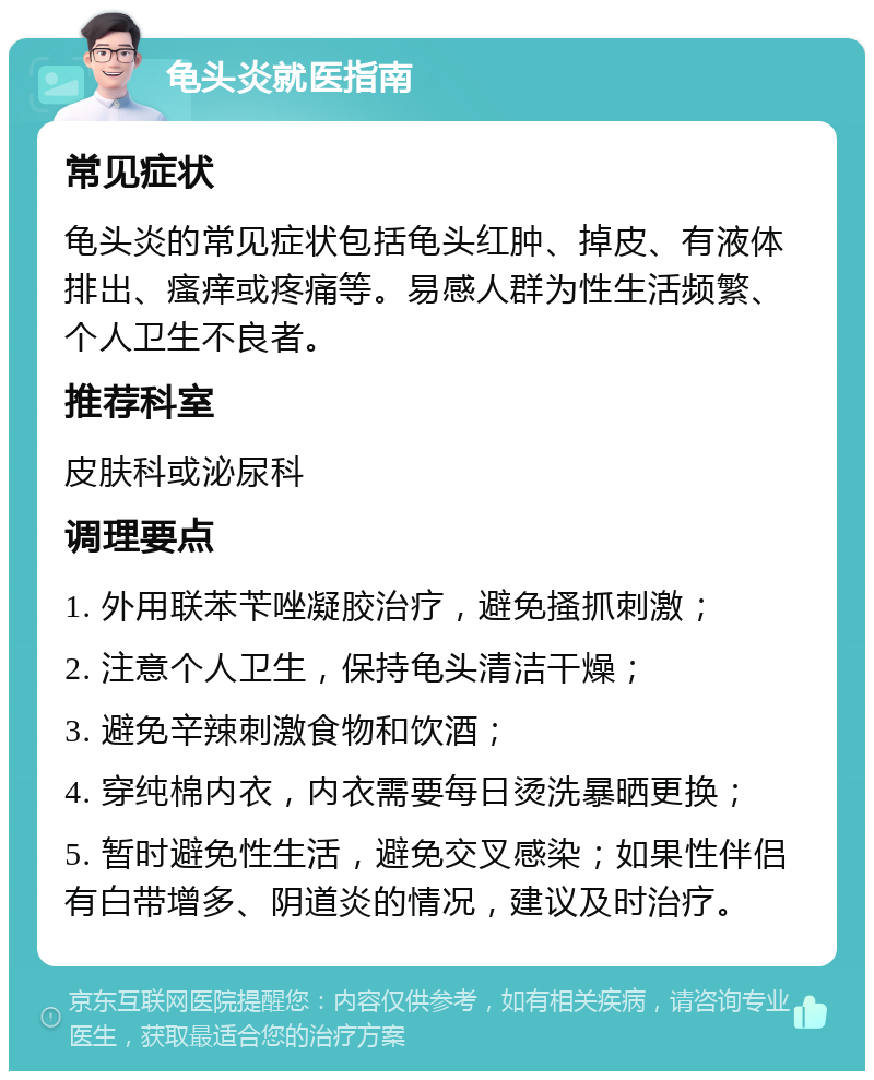 龟头炎就医指南 常见症状 龟头炎的常见症状包括龟头红肿、掉皮、有液体排出、瘙痒或疼痛等。易感人群为性生活频繁、个人卫生不良者。 推荐科室 皮肤科或泌尿科 调理要点 1. 外用联苯苄唑凝胶治疗，避免搔抓刺激； 2. 注意个人卫生，保持龟头清洁干燥； 3. 避免辛辣刺激食物和饮酒； 4. 穿纯棉内衣，内衣需要每日烫洗暴晒更换； 5. 暂时避免性生活，避免交叉感染；如果性伴侣有白带增多、阴道炎的情况，建议及时治疗。