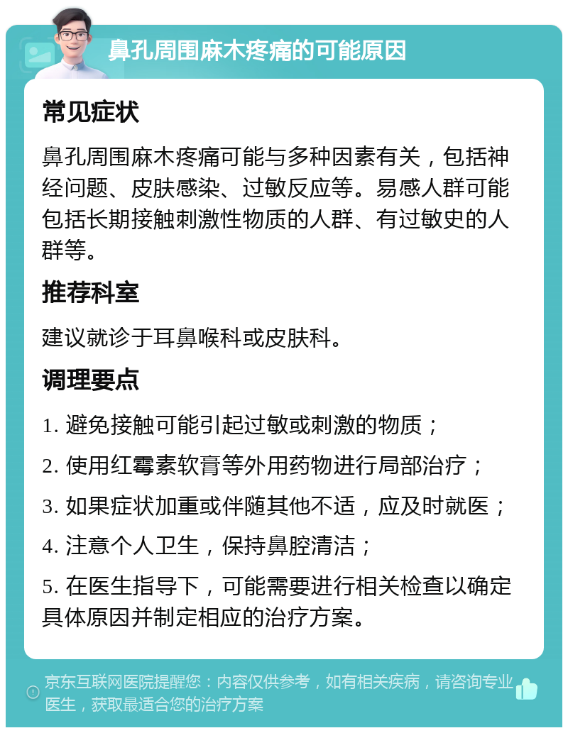 鼻孔周围麻木疼痛的可能原因 常见症状 鼻孔周围麻木疼痛可能与多种因素有关，包括神经问题、皮肤感染、过敏反应等。易感人群可能包括长期接触刺激性物质的人群、有过敏史的人群等。 推荐科室 建议就诊于耳鼻喉科或皮肤科。 调理要点 1. 避免接触可能引起过敏或刺激的物质； 2. 使用红霉素软膏等外用药物进行局部治疗； 3. 如果症状加重或伴随其他不适，应及时就医； 4. 注意个人卫生，保持鼻腔清洁； 5. 在医生指导下，可能需要进行相关检查以确定具体原因并制定相应的治疗方案。