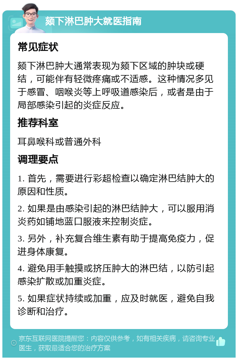 颏下淋巴肿大就医指南 常见症状 颏下淋巴肿大通常表现为颏下区域的肿块或硬结，可能伴有轻微疼痛或不适感。这种情况多见于感冒、咽喉炎等上呼吸道感染后，或者是由于局部感染引起的炎症反应。 推荐科室 耳鼻喉科或普通外科 调理要点 1. 首先，需要进行彩超检查以确定淋巴结肿大的原因和性质。 2. 如果是由感染引起的淋巴结肿大，可以服用消炎药如铺地蓝口服液来控制炎症。 3. 另外，补充复合维生素有助于提高免疫力，促进身体康复。 4. 避免用手触摸或挤压肿大的淋巴结，以防引起感染扩散或加重炎症。 5. 如果症状持续或加重，应及时就医，避免自我诊断和治疗。