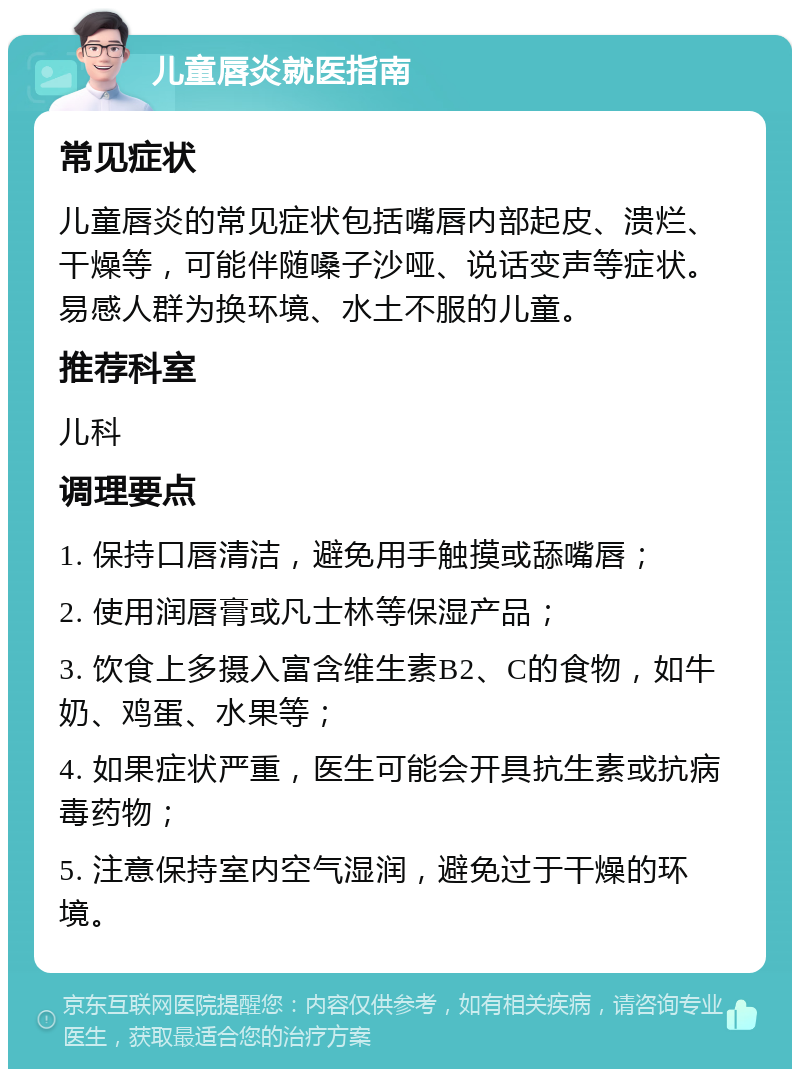 儿童唇炎就医指南 常见症状 儿童唇炎的常见症状包括嘴唇内部起皮、溃烂、干燥等，可能伴随嗓子沙哑、说话变声等症状。易感人群为换环境、水土不服的儿童。 推荐科室 儿科 调理要点 1. 保持口唇清洁，避免用手触摸或舔嘴唇； 2. 使用润唇膏或凡士林等保湿产品； 3. 饮食上多摄入富含维生素B2、C的食物，如牛奶、鸡蛋、水果等； 4. 如果症状严重，医生可能会开具抗生素或抗病毒药物； 5. 注意保持室内空气湿润，避免过于干燥的环境。