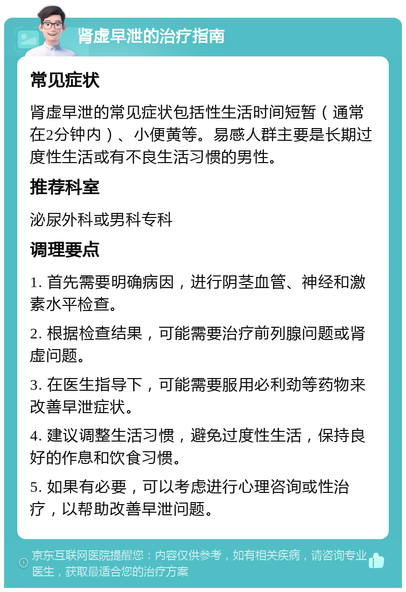 肾虚早泄的治疗指南 常见症状 肾虚早泄的常见症状包括性生活时间短暂（通常在2分钟内）、小便黄等。易感人群主要是长期过度性生活或有不良生活习惯的男性。 推荐科室 泌尿外科或男科专科 调理要点 1. 首先需要明确病因，进行阴茎血管、神经和激素水平检查。 2. 根据检查结果，可能需要治疗前列腺问题或肾虚问题。 3. 在医生指导下，可能需要服用必利劲等药物来改善早泄症状。 4. 建议调整生活习惯，避免过度性生活，保持良好的作息和饮食习惯。 5. 如果有必要，可以考虑进行心理咨询或性治疗，以帮助改善早泄问题。