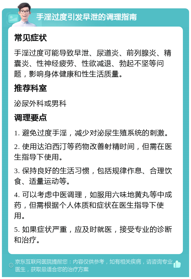 手淫过度引发早泄的调理指南 常见症状 手淫过度可能导致早泄、尿道炎、前列腺炎、精囊炎、性神经疲劳、性欲减退、勃起不坚等问题，影响身体健康和性生活质量。 推荐科室 泌尿外科或男科 调理要点 1. 避免过度手淫，减少对泌尿生殖系统的刺激。 2. 使用达泊西汀等药物改善射精时间，但需在医生指导下使用。 3. 保持良好的生活习惯，包括规律作息、合理饮食、适量运动等。 4. 可以考虑中医调理，如服用六味地黄丸等中成药，但需根据个人体质和症状在医生指导下使用。 5. 如果症状严重，应及时就医，接受专业的诊断和治疗。