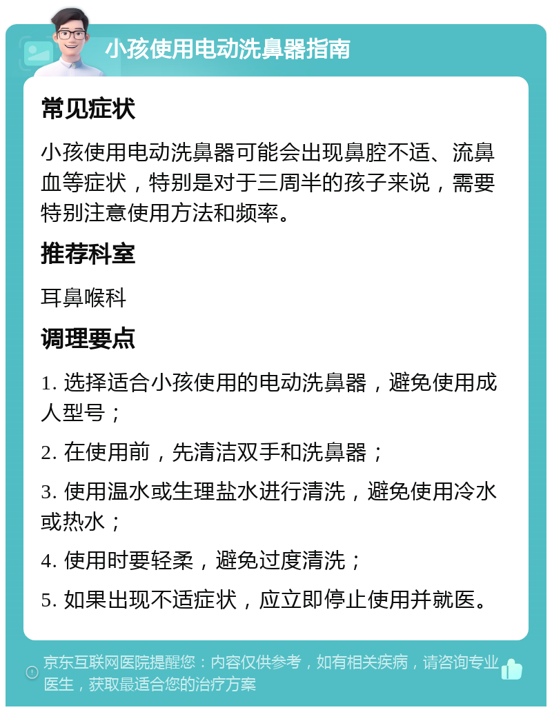 小孩使用电动洗鼻器指南 常见症状 小孩使用电动洗鼻器可能会出现鼻腔不适、流鼻血等症状，特别是对于三周半的孩子来说，需要特别注意使用方法和频率。 推荐科室 耳鼻喉科 调理要点 1. 选择适合小孩使用的电动洗鼻器，避免使用成人型号； 2. 在使用前，先清洁双手和洗鼻器； 3. 使用温水或生理盐水进行清洗，避免使用冷水或热水； 4. 使用时要轻柔，避免过度清洗； 5. 如果出现不适症状，应立即停止使用并就医。