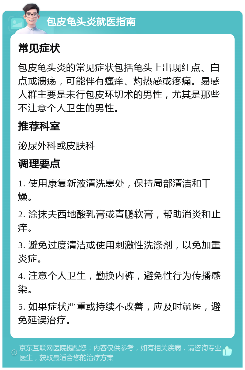 包皮龟头炎就医指南 常见症状 包皮龟头炎的常见症状包括龟头上出现红点、白点或溃疡，可能伴有瘙痒、灼热感或疼痛。易感人群主要是未行包皮环切术的男性，尤其是那些不注意个人卫生的男性。 推荐科室 泌尿外科或皮肤科 调理要点 1. 使用康复新液清洗患处，保持局部清洁和干燥。 2. 涂抹夫西地酸乳膏或青鹏软膏，帮助消炎和止痒。 3. 避免过度清洁或使用刺激性洗涤剂，以免加重炎症。 4. 注意个人卫生，勤换内裤，避免性行为传播感染。 5. 如果症状严重或持续不改善，应及时就医，避免延误治疗。