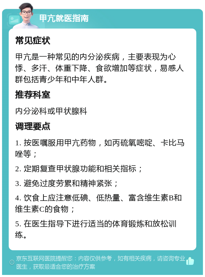 甲亢就医指南 常见症状 甲亢是一种常见的内分泌疾病，主要表现为心悸、多汗、体重下降、食欲增加等症状，易感人群包括青少年和中年人群。 推荐科室 内分泌科或甲状腺科 调理要点 1. 按医嘱服用甲亢药物，如丙硫氧嘧啶、卡比马唑等； 2. 定期复查甲状腺功能和相关指标； 3. 避免过度劳累和精神紧张； 4. 饮食上应注意低碘、低热量、富含维生素B和维生素C的食物； 5. 在医生指导下进行适当的体育锻炼和放松训练。