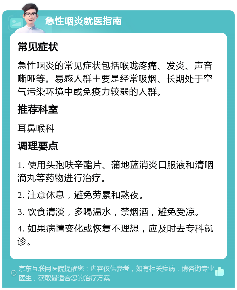 急性咽炎就医指南 常见症状 急性咽炎的常见症状包括喉咙疼痛、发炎、声音嘶哑等。易感人群主要是经常吸烟、长期处于空气污染环境中或免疫力较弱的人群。 推荐科室 耳鼻喉科 调理要点 1. 使用头孢呋辛酯片、蒲地蓝消炎口服液和清咽滴丸等药物进行治疗。 2. 注意休息，避免劳累和熬夜。 3. 饮食清淡，多喝温水，禁烟酒，避免受凉。 4. 如果病情变化或恢复不理想，应及时去专科就诊。