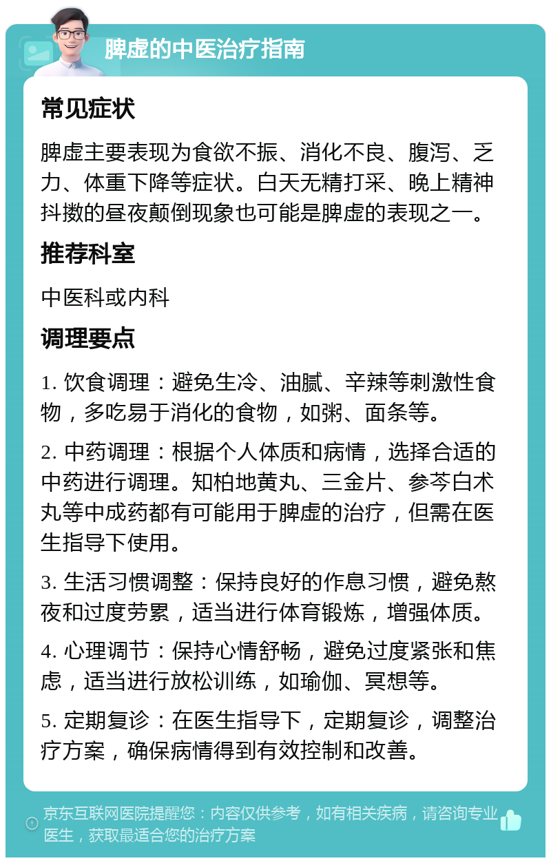 脾虚的中医治疗指南 常见症状 脾虚主要表现为食欲不振、消化不良、腹泻、乏力、体重下降等症状。白天无精打采、晚上精神抖擞的昼夜颠倒现象也可能是脾虚的表现之一。 推荐科室 中医科或内科 调理要点 1. 饮食调理：避免生冷、油腻、辛辣等刺激性食物，多吃易于消化的食物，如粥、面条等。 2. 中药调理：根据个人体质和病情，选择合适的中药进行调理。知柏地黄丸、三金片、参芩白术丸等中成药都有可能用于脾虚的治疗，但需在医生指导下使用。 3. 生活习惯调整：保持良好的作息习惯，避免熬夜和过度劳累，适当进行体育锻炼，增强体质。 4. 心理调节：保持心情舒畅，避免过度紧张和焦虑，适当进行放松训练，如瑜伽、冥想等。 5. 定期复诊：在医生指导下，定期复诊，调整治疗方案，确保病情得到有效控制和改善。