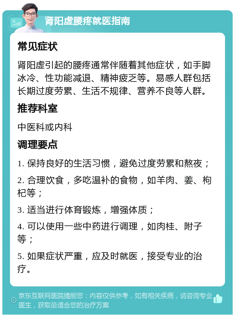 肾阳虚腰疼就医指南 常见症状 肾阳虚引起的腰疼通常伴随着其他症状，如手脚冰冷、性功能减退、精神疲乏等。易感人群包括长期过度劳累、生活不规律、营养不良等人群。 推荐科室 中医科或内科 调理要点 1. 保持良好的生活习惯，避免过度劳累和熬夜； 2. 合理饮食，多吃温补的食物，如羊肉、姜、枸杞等； 3. 适当进行体育锻炼，增强体质； 4. 可以使用一些中药进行调理，如肉桂、附子等； 5. 如果症状严重，应及时就医，接受专业的治疗。