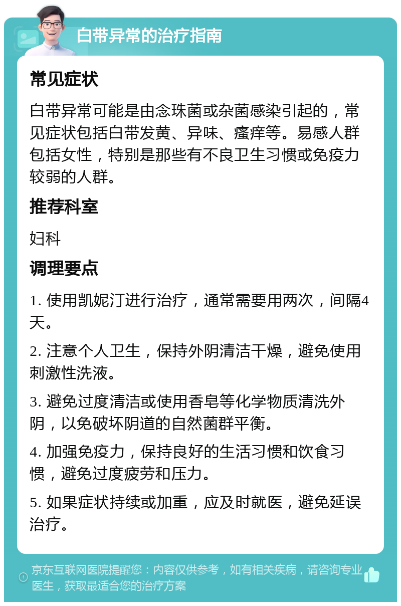 白带异常的治疗指南 常见症状 白带异常可能是由念珠菌或杂菌感染引起的，常见症状包括白带发黄、异味、瘙痒等。易感人群包括女性，特别是那些有不良卫生习惯或免疫力较弱的人群。 推荐科室 妇科 调理要点 1. 使用凯妮汀进行治疗，通常需要用两次，间隔4天。 2. 注意个人卫生，保持外阴清洁干燥，避免使用刺激性洗液。 3. 避免过度清洁或使用香皂等化学物质清洗外阴，以免破坏阴道的自然菌群平衡。 4. 加强免疫力，保持良好的生活习惯和饮食习惯，避免过度疲劳和压力。 5. 如果症状持续或加重，应及时就医，避免延误治疗。