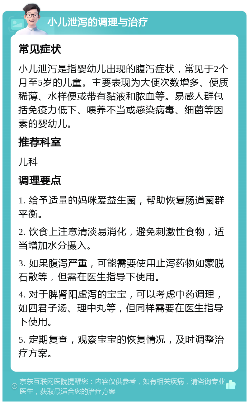 小儿泄泻的调理与治疗 常见症状 小儿泄泻是指婴幼儿出现的腹泻症状，常见于2个月至5岁的儿童。主要表现为大便次数增多、便质稀薄、水样便或带有黏液和脓血等。易感人群包括免疫力低下、喂养不当或感染病毒、细菌等因素的婴幼儿。 推荐科室 儿科 调理要点 1. 给予适量的妈咪爱益生菌，帮助恢复肠道菌群平衡。 2. 饮食上注意清淡易消化，避免刺激性食物，适当增加水分摄入。 3. 如果腹泻严重，可能需要使用止泻药物如蒙脱石散等，但需在医生指导下使用。 4. 对于脾肾阳虚泻的宝宝，可以考虑中药调理，如四君子汤、理中丸等，但同样需要在医生指导下使用。 5. 定期复查，观察宝宝的恢复情况，及时调整治疗方案。