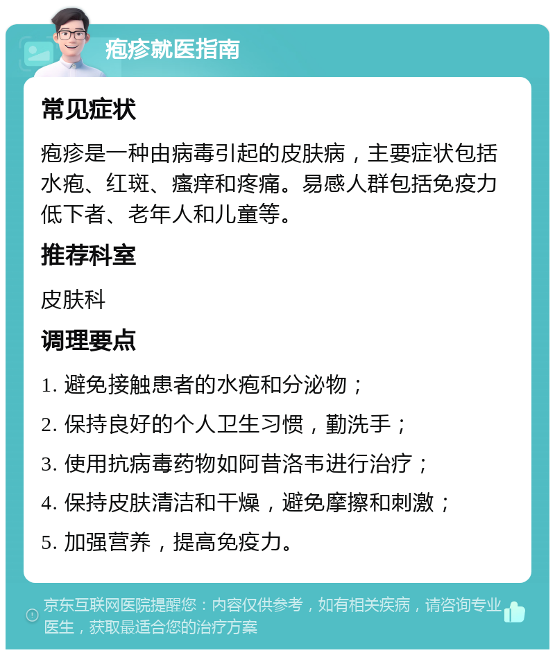 疱疹就医指南 常见症状 疱疹是一种由病毒引起的皮肤病，主要症状包括水疱、红斑、瘙痒和疼痛。易感人群包括免疫力低下者、老年人和儿童等。 推荐科室 皮肤科 调理要点 1. 避免接触患者的水疱和分泌物； 2. 保持良好的个人卫生习惯，勤洗手； 3. 使用抗病毒药物如阿昔洛韦进行治疗； 4. 保持皮肤清洁和干燥，避免摩擦和刺激； 5. 加强营养，提高免疫力。