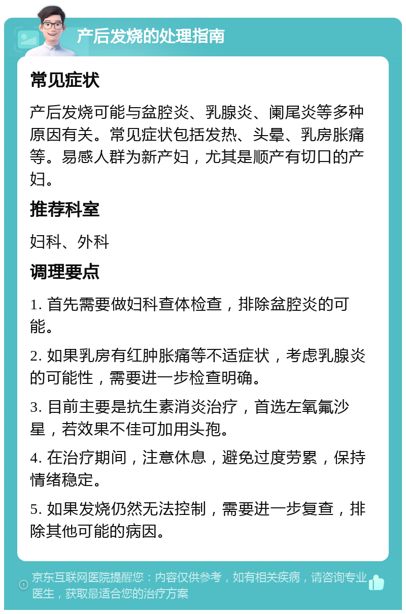 产后发烧的处理指南 常见症状 产后发烧可能与盆腔炎、乳腺炎、阑尾炎等多种原因有关。常见症状包括发热、头晕、乳房胀痛等。易感人群为新产妇，尤其是顺产有切口的产妇。 推荐科室 妇科、外科 调理要点 1. 首先需要做妇科查体检查，排除盆腔炎的可能。 2. 如果乳房有红肿胀痛等不适症状，考虑乳腺炎的可能性，需要进一步检查明确。 3. 目前主要是抗生素消炎治疗，首选左氧氟沙星，若效果不佳可加用头孢。 4. 在治疗期间，注意休息，避免过度劳累，保持情绪稳定。 5. 如果发烧仍然无法控制，需要进一步复查，排除其他可能的病因。